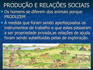 PRODUÇÃO E RELAÇÕES SOCIAIS Os homens se diferem dos animais porque PRODUZEM À medida que foram sendo aperfeiçoados os instrumentos de trabalho e que estes passaram a ser propriedade privada,as relações de ajuda foram sendo substituídas pelas de exploração. 