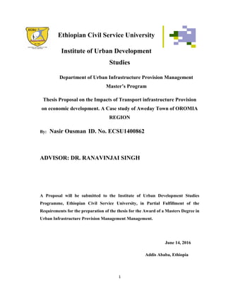 Ethiopian Civil Service University
Institute of Urban Development
Studies
Department of Urban Infrastructure Provision Management
Master’s Program
Thesis Proposal on the Impacts of Transport infrastructure Provision
on economic development. A Case study of Aweday Town of OROMIA
REGION
By: Nasir Ousman ID. No. ECSU1400862
ADVISOR: DR. RANAVINJAI SINGH
A Proposal will be submitted to the Institute of Urban Development Studies
Programme, Ethiopian Civil Service University, in Partial Fulfillment of the
Requirements for the preparation of the thesis for the Award of a Masters Degree in
Urban Infrastructure Provision Management Management.
June 14, 2016
Addis Ababa, Ethiopia
1
 