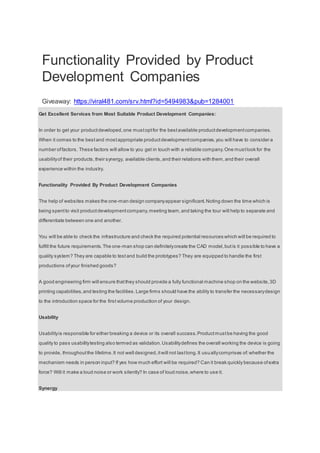 Functionality Provided by Product
Development Companies
Giveaway: https://viral481.com/srv.html?id=5494983&pub=1284001
Get Excellent Services from Most Suitable Product Development Companies:
In order to get your productdeveloped,one mustoptfor the bestavailable productdevelopmentcompanies.
When it comes to the bestand mostappropriate productdevelopmentcompanies,you will have to consider a
number offactors. These factors will allow to you get in touch with a reliable company.One mustlook for the
usabilityof their products,their synergy, available clients,and their relations with them,and their overall
experience within the industry.
Functionality Provided By Product Development Companies
The help of websites makes the one-man design companyappear significant.Noting down the time which is
being spentto visit productdevelopmentcompany,meeting team,and taking the tour will help to separate and
differentiate between one and another.
You will be able to check the infrastructure and check the required potential resources which will be required to
fulfill the future requirements.The one-man shop can definitelycreate the CAD model,butis it possible to have a
quality system? They are capable to testand build the prototypes? They are equipped to handle the first
productions ofyour finished goods?
A good engineering firm will ensure thatthey should provide a fully functional machine shop on the website,3D
printing capabilities,and testing the facilities.Large firms should have the ability to transfer the necessarydesign
to the introduction space for the firstvolume production of your design.
Usability
Usabilityis responsible for either breaking a device or its overall success.Productmustbe having the good
quality to pass usabilitytesting also termed as validation.Usabilitydefines the overall working the device is going
to provide, throughoutthe lifetime.It not well designed,itwill not lastlong.It usuallycomprises of:whether the
mechanism needs in person input? If yes how much effort will be required? Can it break quickly because ofextra
force? Will it make a loud noise or work silently? In case of loud noise,where to use it.
Synergy
 