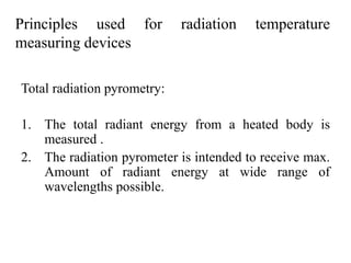 Principles used for radiation temperature
measuring devices
Total radiation pyrometry:
1. The total radiant energy from a heated body is
measured .
2. The radiation pyrometer is intended to receive max.
Amount of radiant energy at wide range of
wavelengths possible.
 