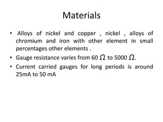 Materials
• Alloys of nickel and copper , nickel , alloys of
chromium and iron with other element in small
percentages other elements .
• Gauge resistance varies from 60 Ω to 5000 Ω.
• Current carried gauges for long periods is around
25mA to 50 mA
 