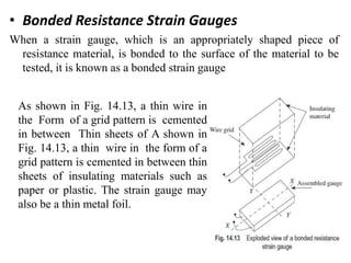 • Bonded Resistance Strain Gauges
When a strain gauge, which is an appropriately shaped piece of
resistance material, is bonded to the surface of the material to be
tested, it is known as a bonded strain gauge
As shown in Fig. 14.13, a thin wire in
the Form of a grid pattern is cemented
in between Thin sheets of A shown in
Fig. 14.13, a thin wire in the form of a
grid pattern is cemented in between thin
sheets of insulating materials such as
paper or plastic. The strain gauge may
also be a thin metal foil.
 