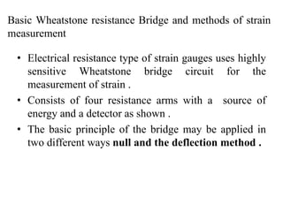Basic Wheatstone resistance Bridge and methods of strain
measurement
• Electrical resistance type of strain gauges uses highly
sensitive Wheatstone bridge circuit for the
measurement of strain .
• Consists of four resistance arms with a source of
energy and a detector as shown .
• The basic principle of the bridge may be applied in
two different ways null and the deflection method .
 