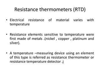 Resistance thermometers (RTD)
• Electrical resistance of material varies with
temperature
• Resistance elements sensitive to temperature were
first made of metals .(nickel , copper , platinum and
silver).
• A temperature –measuring device using an element
of this type is referred as resistance thermometer or
resistance temperature detector .j
 