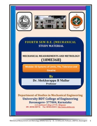 Mechanical Measurement and Metrology (MMM) Note by – Dr. S B MALLUR, Professor, UBDTCE, Davanagere 1
Department of Studies in Mechanical Engineering
University BDT College of Engineering
Davanagere- 577004, Karnataka
(A Constituent College of VTU, Belgaum)
Off.: 08192-250716: Fax: 08192-233412 http://www.ubdtce.org
Module: 02:
System of Limits, Fits, Tolerance and Gauging:
STUDY MATERIAL
ON
MECHANICAL MEASUREMENTS AND METROLOGY
(18ME36B)
By
Dr. Shekharappa B Mallur
Professor
Module: 02 Systems of Limits, Fits, Tolerance and
Gauging
 