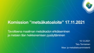 Komission ”metsäkatoaloite” 17.11.2021
Tavoitteena maailman metsäkadon ehkäiseminen
ja metsien tilan heikkenemisen pysäyttäminen
10.12.2021
Tatu Torniainen
Maa- ja metsätalousministeriö
 