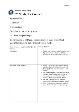 -147320-24130Meridian Junior College 7th Students’ Council  Name of OGLs: 1. Kelly Tan  2. Johnny Low Councillor in charge: Ming Rong MRT zone assigned: Bugis Creative name of MRT zone (pirates theme + game type): Dead Man’s Hunt (assume game type is treasure hunt) ,[object Object],*Note* There will be 20 to 25 freshmen playing your game each time You must ensure full involvement of the freshmen when playing the game There will be space constraints for specific groups at specific game stations It is very important to state the safety measures taken!!!! Your game must be flexible for dry/wet weather 