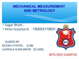 MECHANICAL MEASUREMENT
AND METROLOGY
Sagar Bhatt .
Hiren Sutariya R. 150053119031
GUIDED BY
NILESH A PATEL. [LAB]
UJAWALA S.SAIUNKHE [CLASS]
BITS EDU CAMPUS
 