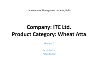 International Management Institute, Delhi




     Company: ITC Ltd.
Product Category: Wheat Atta
                     Group - 7

                   Tarun Shukla
                   Ratan Kumar
 