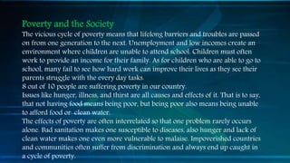 Poverty and the Society
The vicious cycle of poverty means that lifelong barriers and troubles are passed
on from one generation to the next. Unemployment and low incomes create an
environment where children are unable to attend school. Children must often
work to provide an income for their family. As for children who are able to go to
school, many fail to see how hard work can improve their lives as they see their
parents struggle with the every day tasks.
8 out of 10 people are suffering poverty in our country.
Issues like hunger, illness, and thirst are all causes and effects of it. That is to say,
that not having food means being poor, but being poor also means being unable
to afford food or clean water.
The effects of poverty are often interrelated so that one problem rarely occurs
alone. Bad sanitation makes one susceptible to diseases, also hunger and lack of
clean water makes one even more vulnerable to malaise. Impoverished countries
and communities often suffer from discrimination and always end up caught in
a cycle of poverty.
 