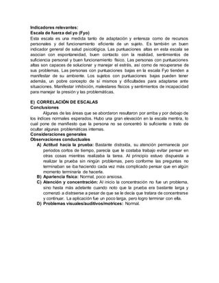 Indicadores relevantes:
Escala de fuerza del yo (Fyo)
Esta escala es una medida tanto de adaptación y entereza como de recursos
personales y del funcionamiento eficiente de un sujeto. Es también un buen
indicador general de salud psicológica. Las puntuaciones altas en esta escala se
asocian con espontaneidad, buen contacto con la realidad, sentimientos de
suficiencia personal y buen funcionamiento físico. Las personas con puntuaciones
altas son capaces de solucionar y manejar el estrés, así como de recuperarse de
sus problemas. Las personas con puntuaciones bajas en la escala Fyo tienden a
manifestar de su ambiente. Los sujetos con puntuaciones bajas pueden tener
además, un pobre concepto de sí mismos y dificultades para adaptarse ante
situaciones. Manifestar inhibición, malestares físicos y sentimientos de incapacidad
para manejar la presión y las problemáticas.
E) CORRELACIÓN DE ESCALAS
Conclusiones
Algunas de las áreas que se abordaron resultaron por arriba y por debajo de
los índices normales esperados. Hubo una gran elevación en la escala mentira, lo
cual pone de manifiesto que la persona no se concentró lo suficiente o trato de
ocultar algunas problemáticas internas.
Consideraciones generales
Observaciones conductuales
A) Actitud hacia la prueba: Bastante distraída, su atención permanecía por
periodos cortos de tiempo, parecía que le costaba trabajo evitar pensar en
otras cosas mientras realizaba la tarea. Al principio estuvo dispuesta a
realizar la prueba sin ningún problemas, pero conforme las preguntas no
terminaban se iba haciendo cada vez más complicado pensar que en algún
momento terminaría de hacerla.
B) Apariencia física: Normal, poco ansiosa.
C) Atención y concentración: Al inicio la concentración no fue un problema,
sino hasta más adelante cuando noto que la prueba era bastante larga y
comenzó a distraerse a pesar de que se le decía que tratara de concentrarse
y continuar. La aplicación fue un poco larga, pero logro terminar con ella.
D) Problemas visuales/auditivos/motrices: Normal.
 