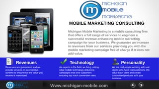 MOBILE MARKETING CONSULTING
                                                  Michigan Mobile Marketing is a mobile consulting firm
                                                  that offers a full range of services to engineer a
                                                  successful revenue-enhancing mobile marketing
                                                  campaign for your business. We guarantee an increase
                                                  in revenues from our services providing you with the
                                                  mobile marketing campaign free of charge if it does not
                                                  add value.


         Revenues                                  Technology                                 Personality
Revenues are guaranteed and we           As experts in the field, we bring cutting-   We are real people working with real
provide services on an incentive         edge mobile technology delivering            clients who have real customers. We
scheme to ensure that the value you      campaigns that wow customers                 value each client and create
receive is maximized.                    ensuring top notch conversion rates.         customized products to fit your
                                                                                      business.


                                      Www.michigan-mobile.com
 
