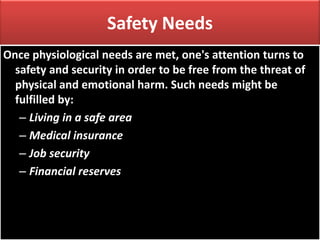 Safety Needs
Once physiological needs are met, one's attention turns to
safety and security in order to be free from the threat of
physical and emotional harm. Such needs might be
fulfilled by:
– Living in a safe area
– Medical insurance
– Job security
– Financial reserves
 