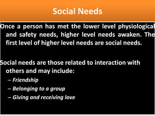 Social Needs
Once a person has met the lower level physiological
and safety needs, higher level needs awaken. The
first level of higher level needs are social needs.
Social needs are those related to interaction with
others and may include:
– Friendship
– Belonging to a group
– Giving and receiving love
 