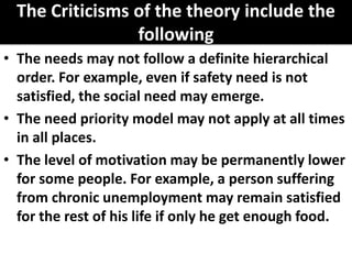 The Criticisms of the theory include the
following
• The needs may not follow a definite hierarchical
order. For example, even if safety need is not
satisfied, the social need may emerge.
• The need priority model may not apply at all times
in all places.
• The level of motivation may be permanently lower
for some people. For example, a person suffering
from chronic unemployment may remain satisfied
for the rest of his life if only he get enough food.
 
