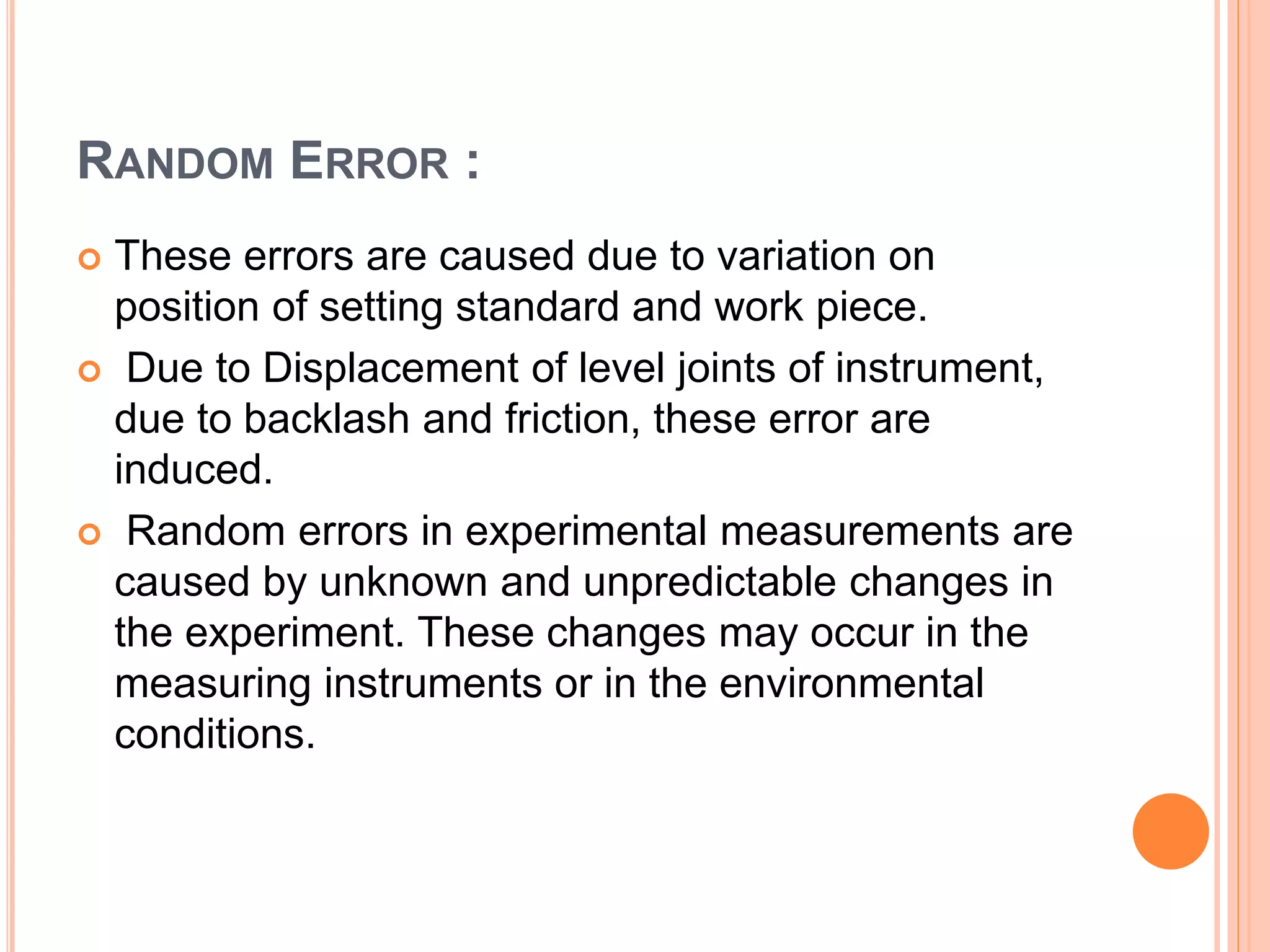 RANDOM ERROR :
 These errors are caused due to variation on
position of setting standard and work piece.
 Due to Displacement of level joints of instrument,
due to backlash and friction, these error are
induced.
 Random errors in experimental measurements are
caused by unknown and unpredictable changes in
the experiment. These changes may occur in the
measuring instruments or in the environmental
conditions.
 