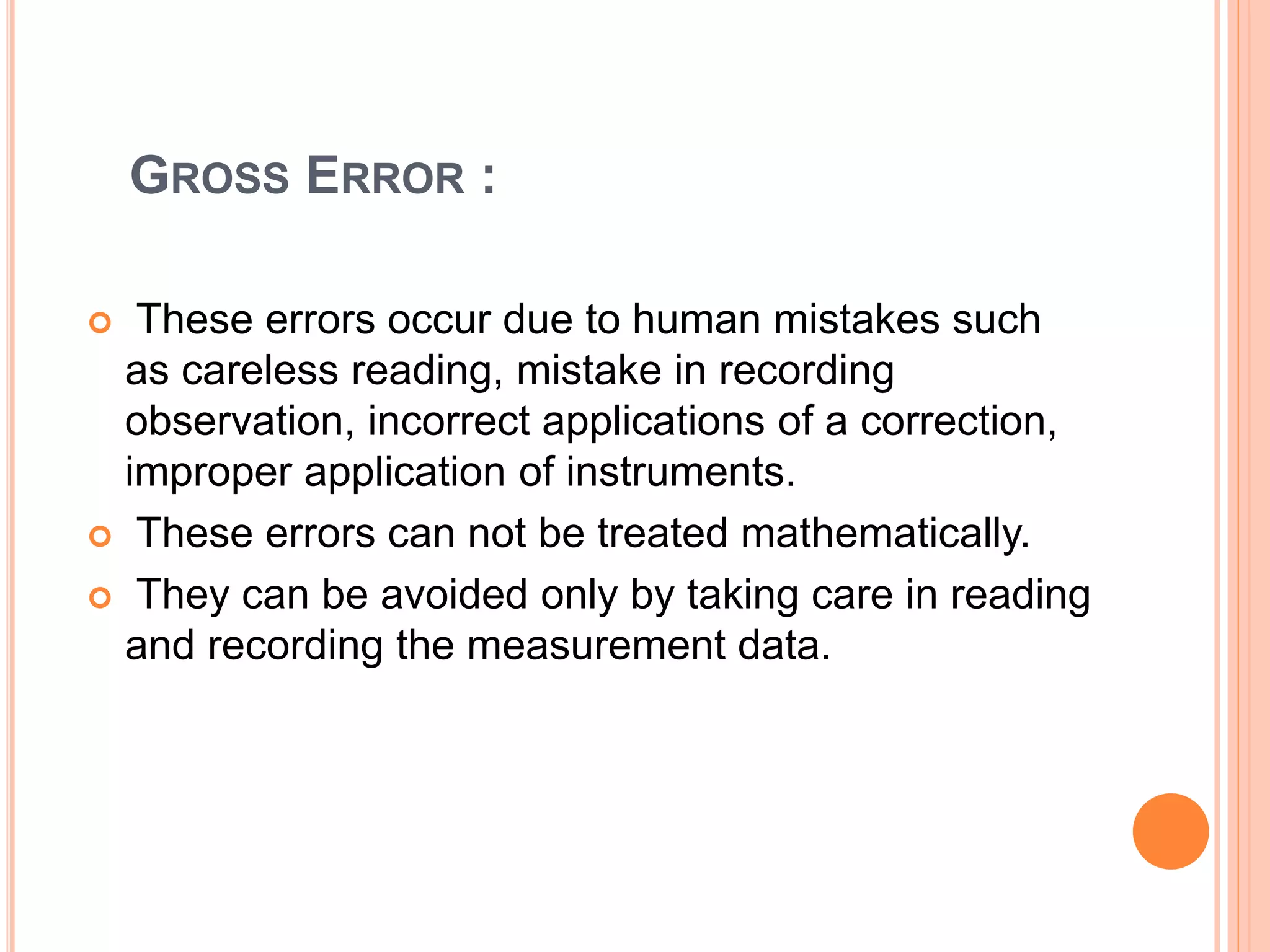 GROSS ERROR :
 These errors occur due to human mistakes such
as careless reading, mistake in recording
observation, incorrect applications of a correction,
improper application of instruments.
 These errors can not be treated mathematically.
 They can be avoided only by taking care in reading
and recording the measurement data.
 