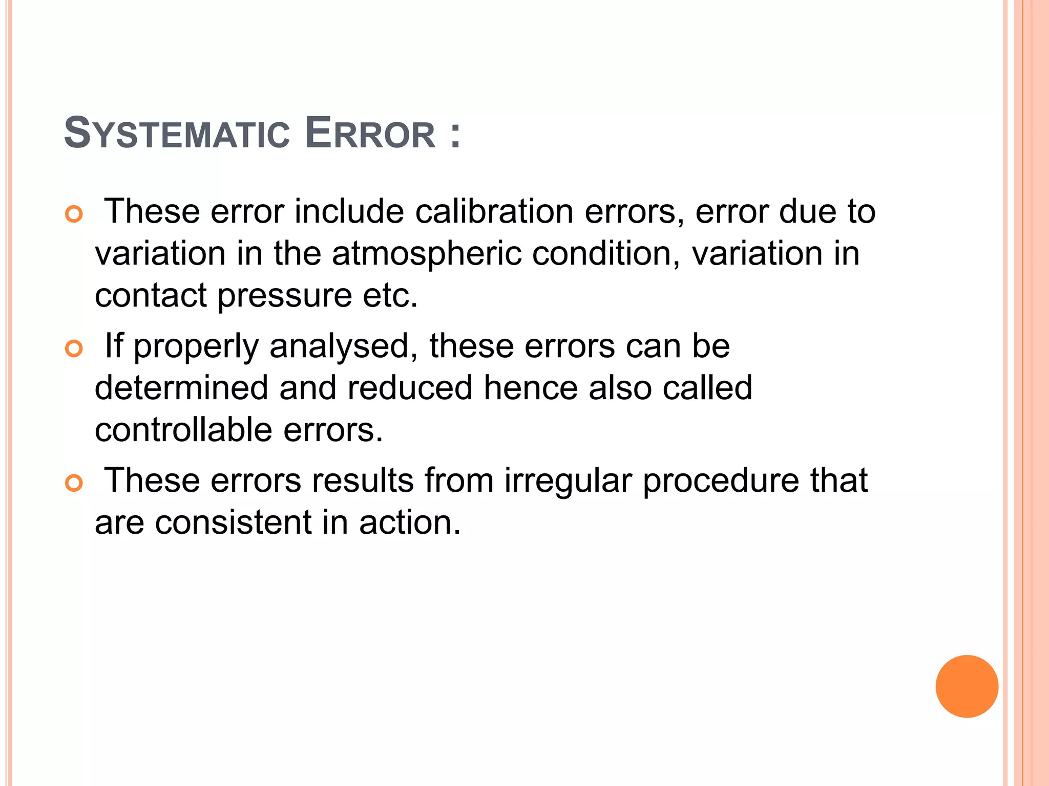 SYSTEMATIC ERROR :
 These error include calibration errors, error due to
variation in the atmospheric condition, variation in
contact pressure etc.
 If properly analysed, these errors can be
determined and reduced hence also called
controllable errors.
 These errors results from irregular procedure that
are consistent in action.
 