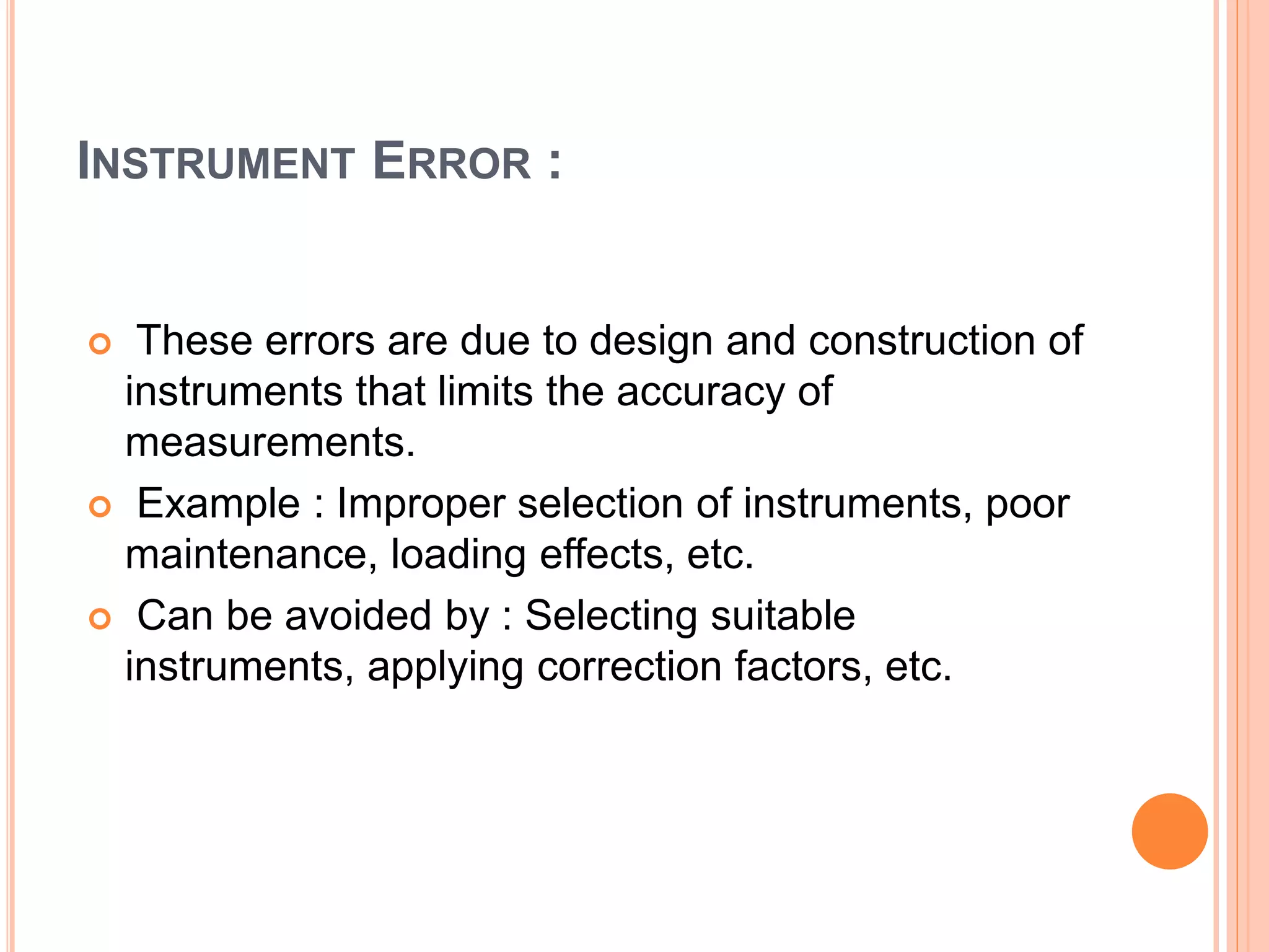 INSTRUMENT ERROR :
 These errors are due to design and construction of
instruments that limits the accuracy of
measurements.
 Example : Improper selection of instruments, poor
maintenance, loading effects, etc.
 Can be avoided by : Selecting suitable
instruments, applying correction factors, etc.
 