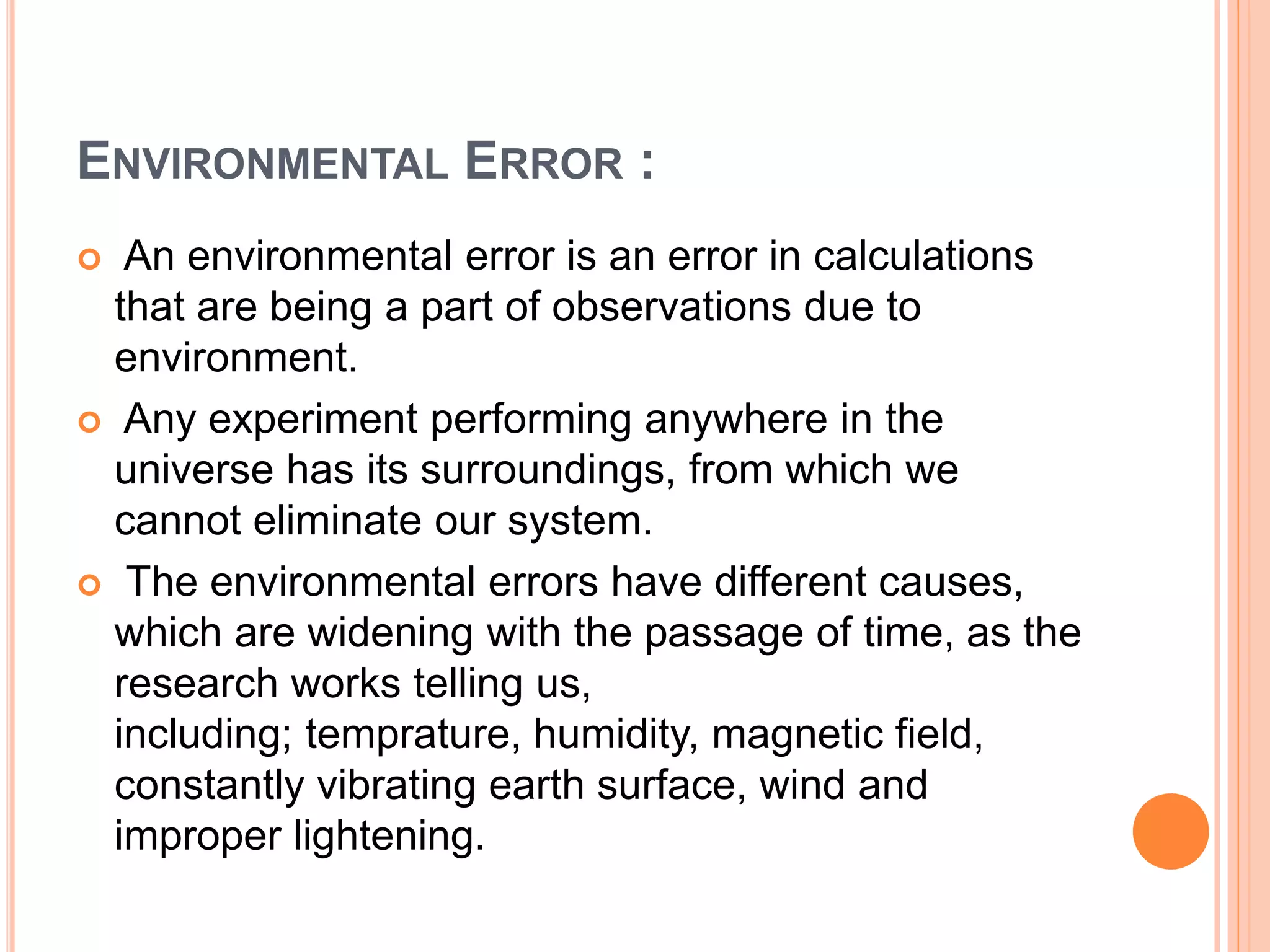 ENVIRONMENTAL ERROR :
 An environmental error is an error in calculations
that are being a part of observations due to
environment.
 Any experiment performing anywhere in the
universe has its surroundings, from which we
cannot eliminate our system.
 The environmental errors have different causes,
which are widening with the passage of time, as the
research works telling us,
including; temprature, humidity, magnetic field,
constantly vibrating earth surface, wind and
improper lightening.
 