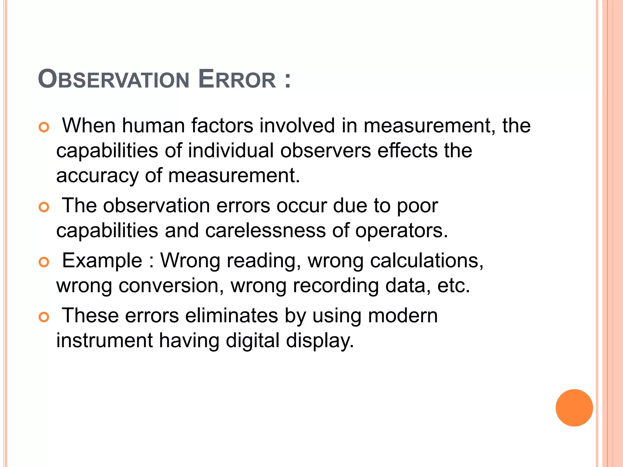 OBSERVATION ERROR :
 When human factors involved in measurement, the
capabilities of individual observers effects the
accuracy of measurement.
 The observation errors occur due to poor
capabilities and carelessness of operators.
 Example : Wrong reading, wrong calculations,
wrong conversion, wrong recording data, etc.
 These errors eliminates by using modern
instrument having digital display.
 