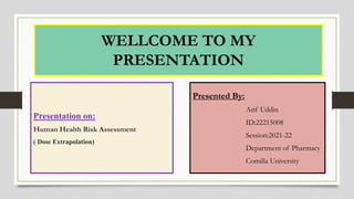 WELLCOME TO MY
PRESENTATION
Presented By:
Arif Uddin
ID:22215008
Session:2021-22
Department of Pharmacy
Comilla University
Presentation on:
Human Health Risk Assessment
( Dose Extrapolation)
 