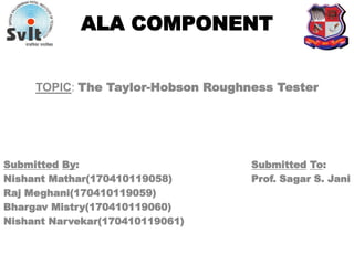 ALA COMPONENT
TOPIC: The Taylor-Hobson Roughness Tester
Submitted By: Submitted To:
Nishant Mathar(170410119058) Prof. Sagar S. Jani
Raj Meghani(170410119059)
Bhargav Mistry(170410119060)
Nishant Narvekar(170410119061)
 