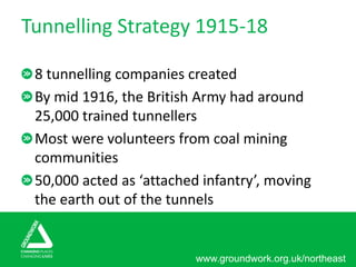 www.groundwork.org.uk/northeast
Tunnelling Strategy 1915-18
8 tunnelling companies created
By mid 1916, the British Army had around
25,000 trained tunnellers
Most were volunteers from coal mining
communities
50,000 acted as ‘attached infantry’, moving
the earth out of the tunnels
 