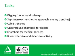 www.groundwork.org.uk/northeast
Tasks
Digging tunnels and subways
Saps (narrow trenches to approach enemy trenches)
Cable trenches
Underground chambers for signals
Chambers for medical services
It was offensive and defensive activity
 