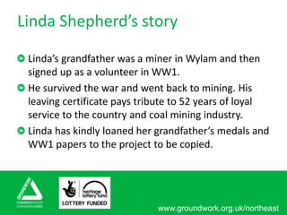 www.groundwork.org.uk/northeast
Linda Shepherd’s story
Linda’s grandfather was a miner in Wylam and then
signed up as a volunteer in WW1.
He survived the war and went back to mining. His
leaving certificate pays tribute to 52 years of loyal
service to the country and coal mining industry.
Linda has kindly loaned her grandfather’s medals and
WW1 papers to the project to be copied.
 