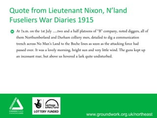 www.groundwork.org.uk/northeast
Quote from Lieutenant Nixon, N’land
Fuseliers War Diaries 1915
At 7a.m. on the 1st July …..two and a half platoons of “B” company, noted diggers, all of
them Northumberland and Durham colliery men, detailed to dig a communication
trench across No Man’s Land to the Boche lines as soon as the attacking force had
passed over. It was a lovely morning, bright sun and very little wind. The guns kept up
an incessant roar, but above us hovered a lark quite undisturbed.
 