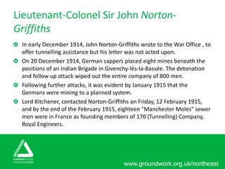 www.groundwork.org.uk/northeast
Lieutenant-Colonel Sir John Norton-
Griffiths
In early December 1914, John Norton-Griffiths wrote to the War Office , to
offer tunnelling assistance but his letter was not acted upon.
On 20 December 1914, German sappers placed eight mines beneath the
positions of an Indian Brigade in Givenchy-lès-la-Bassée. The detonation
and follow up attack wiped out the entire company of 800 men.
Following further attacks, it was evident by January 1915 that the
Germans were mining to a planned system.
Lord Kitchener, contacted Norton-Griffiths on Friday, 12 February 1915,
and by the end of the February 1915, eighteen "Manchester Moles" sewer
men were in France as founding members of 170 (Tunnelling) Company,
Royal Engineers.
 