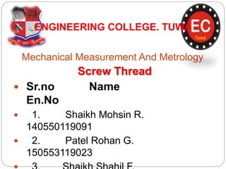 Mechanical Measurement And Metrology
ENGINEERING COLLEGE. TUWA
Screw Thread
 Sr.no Name
En.No
 1. Shaikh Mohsin R.
140550119091
 2. Patel Rohan G.
150553119023
 