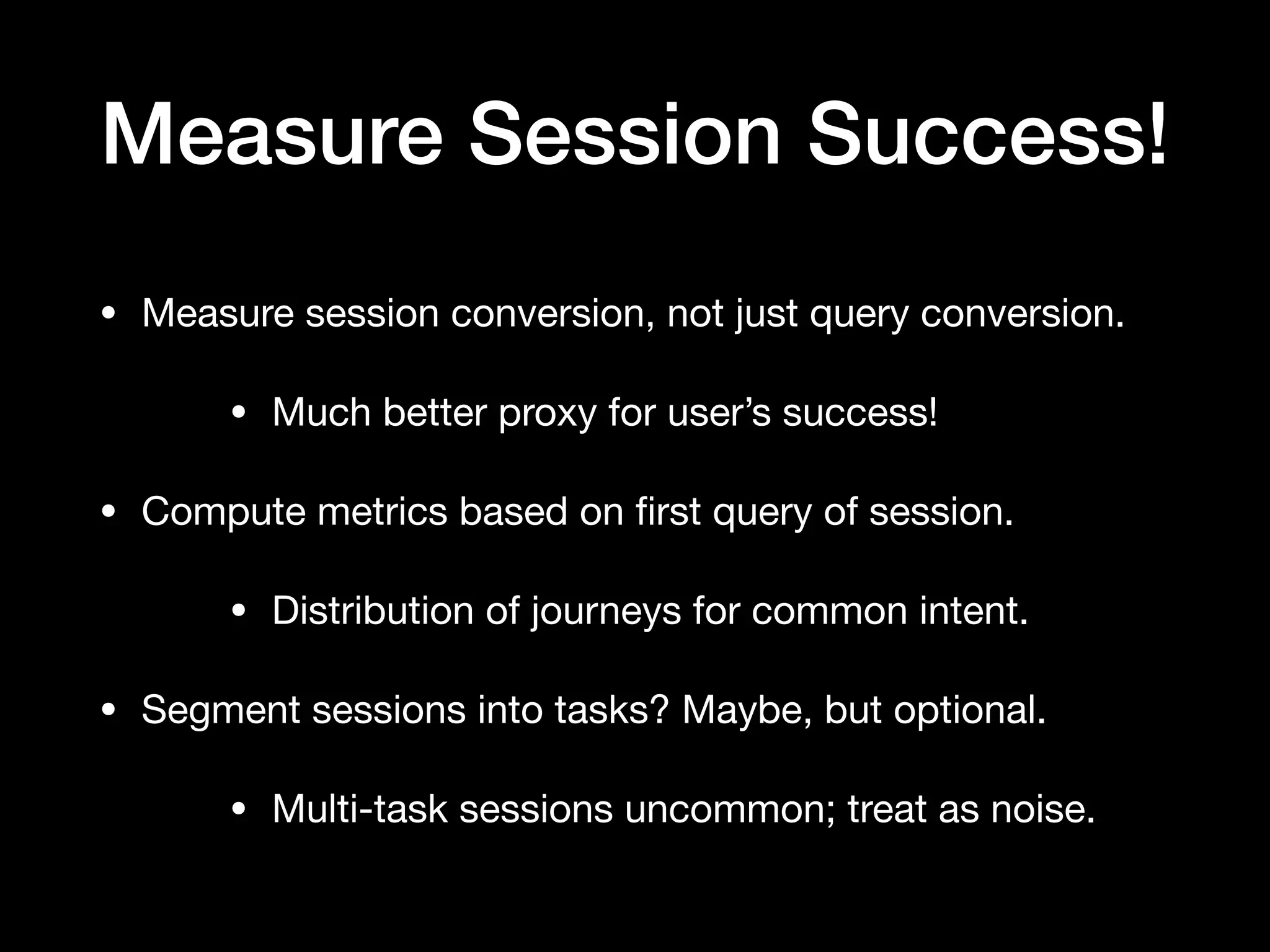 Measure Session Success!
• Measure session conversion, not just query conversion.

• Much better proxy for user’s success!

• Compute metrics based on ﬁrst query of session.

• Distribution of journeys for common intent.

• Segment sessions into tasks? Maybe, but optional. 

• Multi-task sessions uncommon; treat as noise.
 