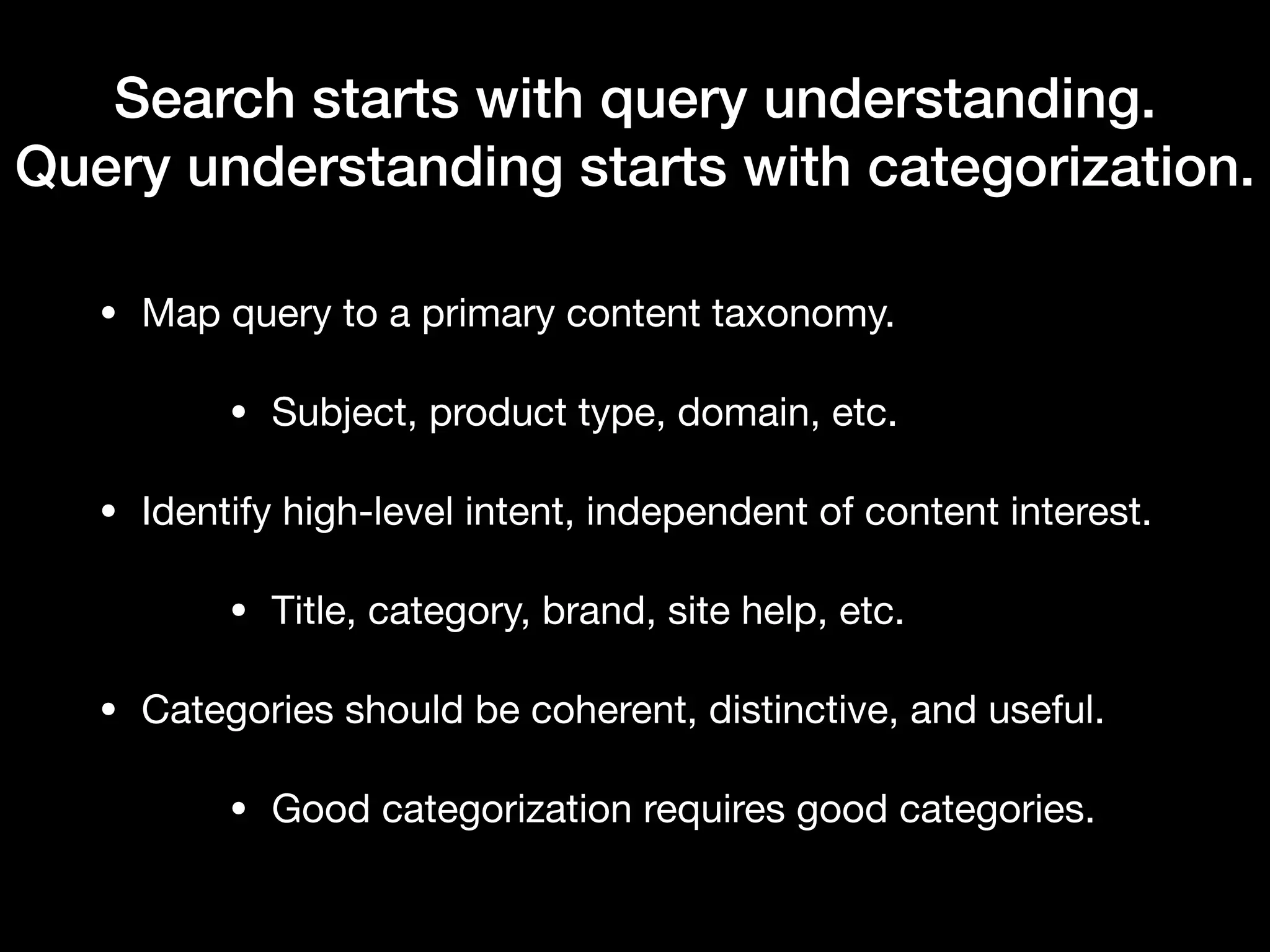 Search starts with query understanding.
Query understanding starts with categorization.
• Map query to a primary content taxonomy.

• Subject, product type, domain, etc.

• Identify high-level intent, independent of content interest.

• Title, category, brand, site help, etc.

• Categories should be coherent, distinctive, and useful.

• Good categorization requires good categories.
 