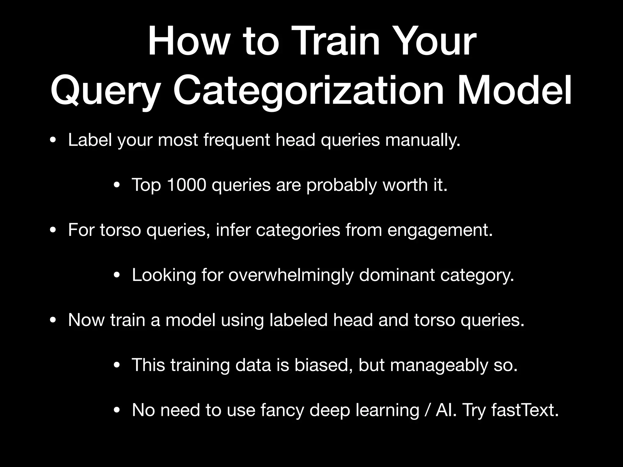 How to Train Your
Query Categorization Model
• Label your most frequent head queries manually.

• Top 1000 queries are probably worth it.

• For torso queries, infer categories from engagement.

• Looking for overwhelmingly dominant category.

• Now train a model using labeled head and torso queries.

• This training data is biased, but manageably so.

• No need to use fancy deep learning / AI. Try fastText.
 