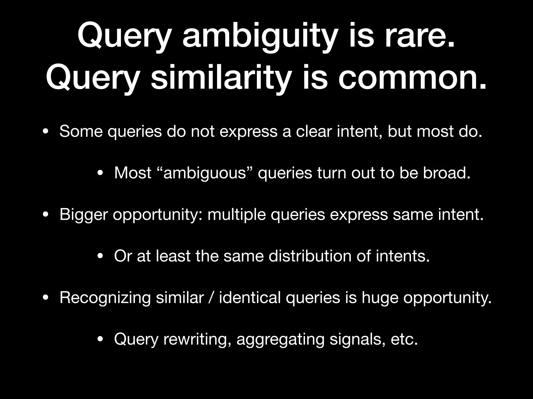 Query ambiguity is rare.
Query similarity is common.
• Some queries do not express a clear intent, but most do.

• Most “ambiguous” queries turn out to be broad.

• Bigger opportunity: multiple queries express same intent.

• Or at least the same distribution of intents.

• Recognizing similar / identical queries is huge opportunity.

• Query rewriting, aggregating signals, etc.
 