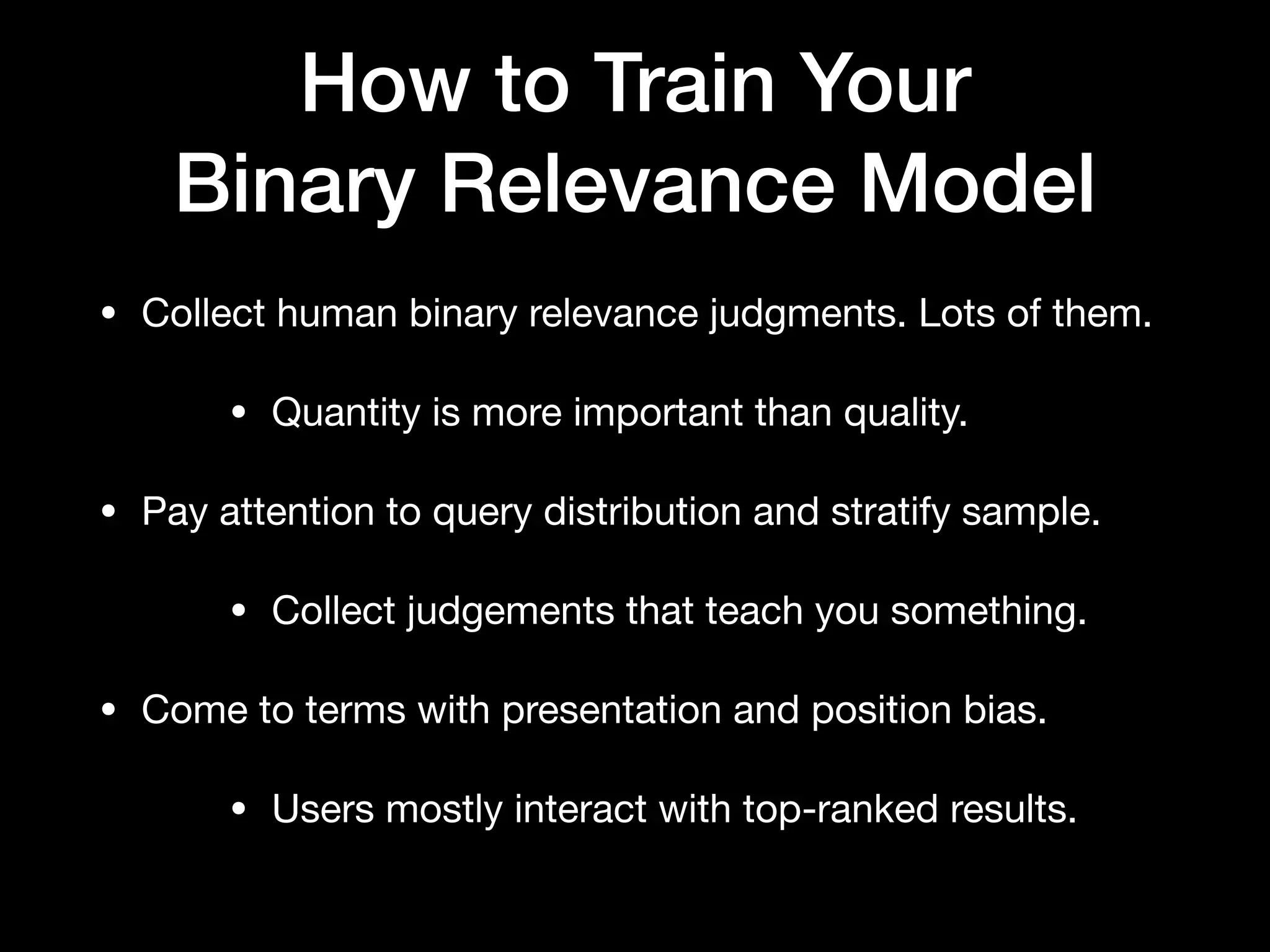 How to Train Your
Binary Relevance Model
• Collect human binary relevance judgments. Lots of them. 

• Quantity is more important than quality.

• Pay attention to query distribution and stratify sample. 

• Collect judgements that teach you something.

• Come to terms with presentation and position bias.

• Users mostly interact with top-ranked results.
 
