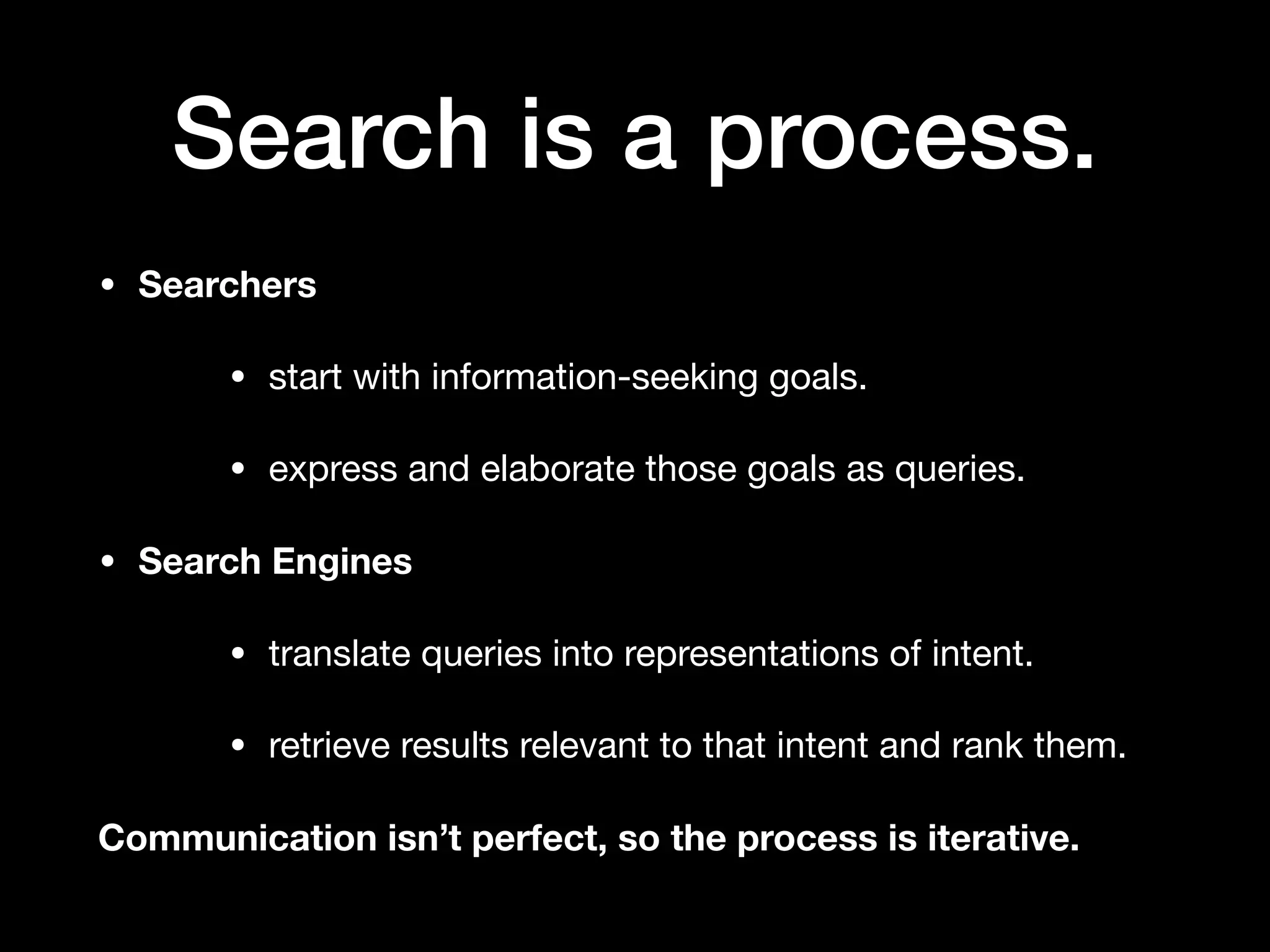 Search is a process.
• Searchers
• start with information-seeking goals.

• express and elaborate those goals as queries.

• Search Engines
• translate queries into representations of intent.

• retrieve results relevant to that intent and rank them.

Communication isn’t perfect, so the process is iterative.
 