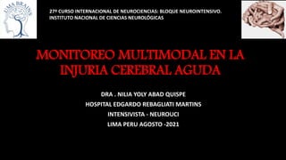 MONITOREO MULTIMODAL EN LA
INJURIA CEREBRAL AGUDA
DRA . NILIA YOLY ABAD QUISPE
HOSPITAL EDGARDO REBAGLIATI MARTINS
INTENSIVISTA - NEUROUCI
LIMA PERU AGOSTO -2021
27º CURSO INTERNACIONAL DE NEUROCIENCIAS: BLOQUE NEUROINTENSIVO.
INSTITUTO NACIONAL DE CIENCIAS NEUROLÓGICAS
 