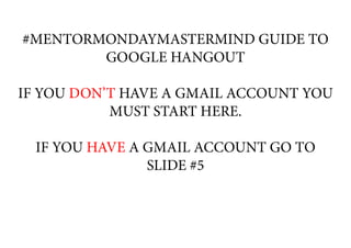#MENTORMONDAYMASTERMIND GUIDE TO
GOOGLE HANGOUT
IF YOU DON’T HAVE A GMAIL ACCOUNT YOU
MUST START HERE.
IF YOU HAVE A GMAIL ACCOUNT GO TO
SLIDE #5
 