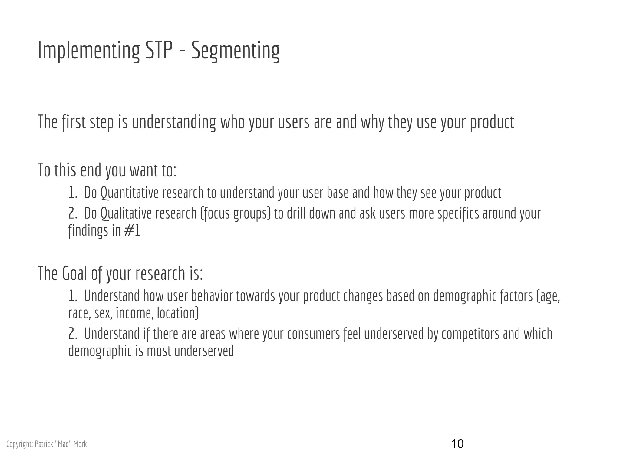 Implementing STP - Segmenting
The first step is understanding who your users are and why they use your product
To this end you want to:
1. Do Quantitative research to understand your user base and how they see your product
2. Do Qualitative research (focus groups) to drill down and ask users more specifics around your
findings in #1
The Goal of your research is:
1. Understand how user behavior towards your product changes based on demographic factors (age,
race, sex, income, location)
2. Understand if there are areas where your consumers feel underserved by competitors and which
demographic is most underserved
10Copyright: Patrick "Mad" Mork
 