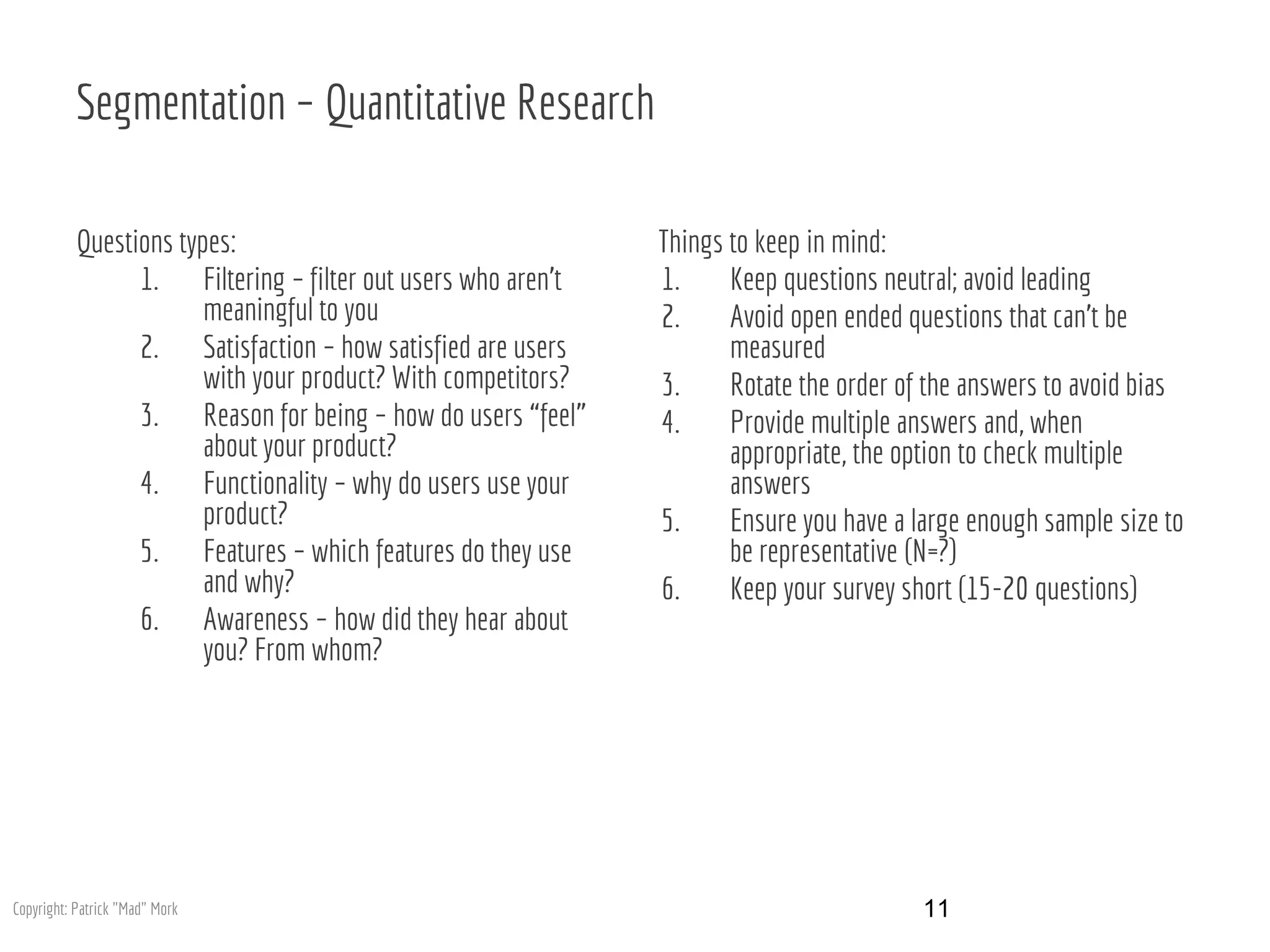 Segmentation – Quantitative Research
Questions types:
1. Filtering – filter out users who aren’t
meaningful to you
2. Satisfaction – how satisfied are users
with your product? With competitors?
3. Reason for being – how do users “feel”
about your product?
4. Functionality – why do users use your
product?
5. Features – which features do they use
and why?
6. Awareness – how did they hear about
you? From whom?
Things to keep in mind:
1. Keep questions neutral; avoid leading
2. Avoid open ended questions that can’t be
measured
3. Rotate the order of the answers to avoid bias
4. Provide multiple answers and, when
appropriate, the option to check multiple
answers
5. Ensure you have a large enough sample size to
be representative (N=?)
6. Keep your survey short (15-20 questions)
11Copyright: Patrick "Mad" Mork
 
