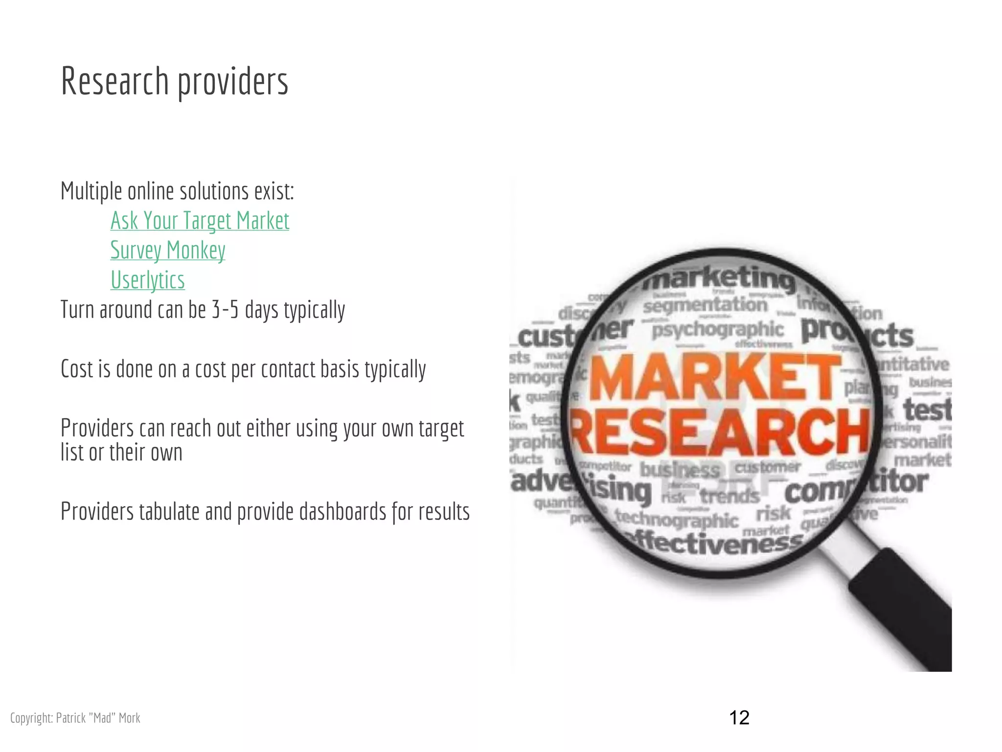 Research providers
Multiple online solutions exist:
Ask Your Target Market
Survey Monkey
Userlytics
Turn around can be 3-5 days typically
Cost is done on a cost per contact basis typically
Providers can reach out either using your own target
list or their own
Providers tabulate and provide dashboards for results
12Copyright: Patrick "Mad" Mork
 