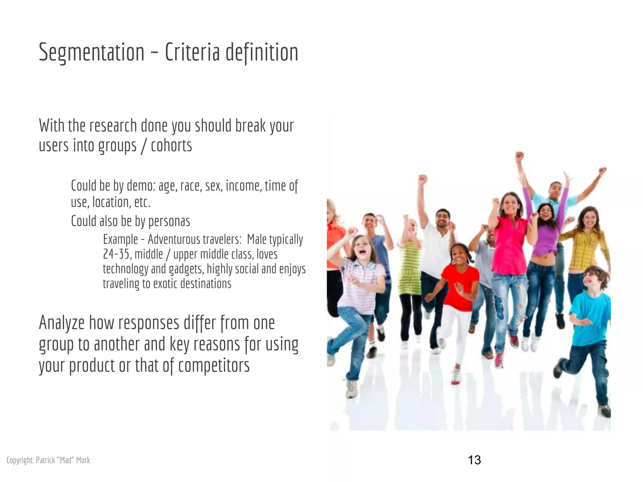 Segmentation – Criteria definition
With the research done you should break your
users into groups / cohorts
Could be by demo: age, race, sex, income, time of
use, location, etc.
Could also be by personas
Example - Adventurous travelers: Male typically
24-35, middle / upper middle class, loves
technology and gadgets, highly social and enjoys
traveling to exotic destinations
Analyze how responses differ from one
group to another and key reasons for using
your product or that of competitors
13Copyright: Patrick "Mad" Mork
 