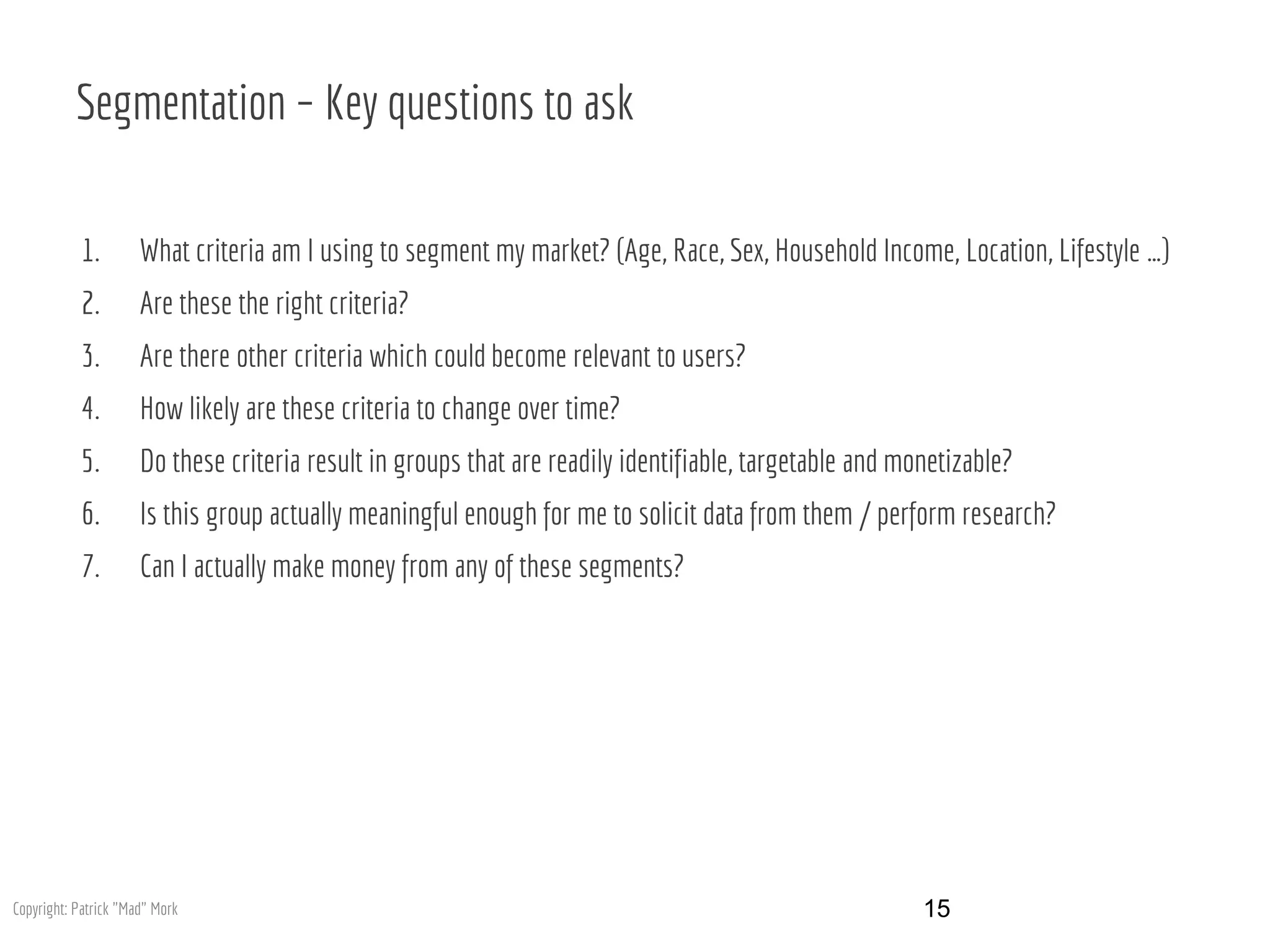 Segmentation – Key questions to ask
1. What criteria am I using to segment my market? (Age, Race, Sex, Household Income, Location, Lifestyle …)
2. Are these the right criteria?
3. Are there other criteria which could become relevant to users?
4. How likely are these criteria to change over time?
5. Do these criteria result in groups that are readily identifiable, targetable and monetizable?
6. Is this group actually meaningful enough for me to solicit data from them / perform research?
7. Can I actually make money from any of these segments?
15Copyright: Patrick "Mad" Mork
 