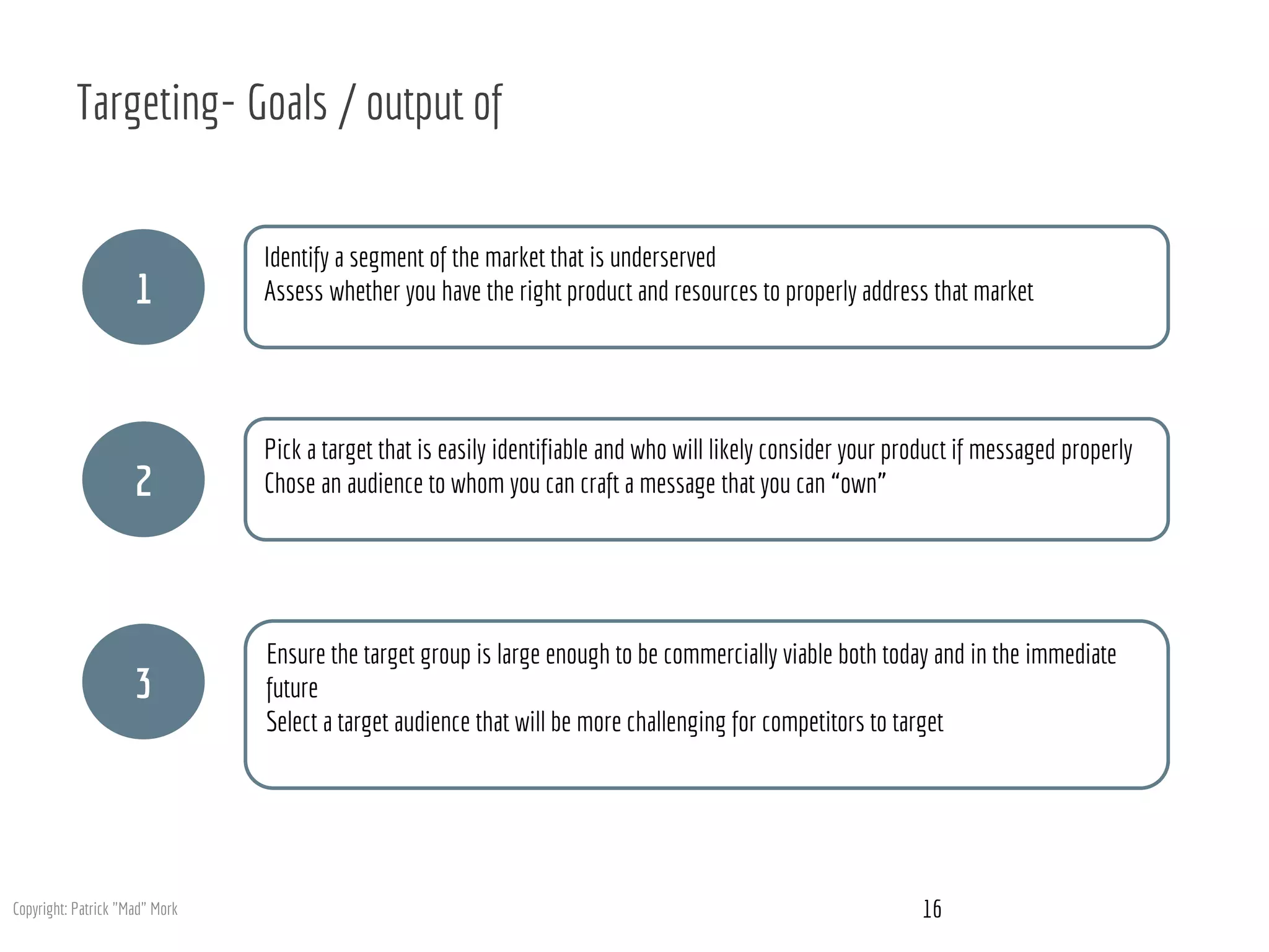 Targeting- Goals / output of
1
2
3
Identify a segment of the market that is underserved
Assess whether you have the right product and resources to properly address that market
Pick a target that is easily identifiable and who will likely consider your product if messaged properly
Chose an audience to whom you can craft a message that you can “own”
Ensure the target group is large enough to be commercially viable both today and in the immediate
future
Select a target audience that will be more challenging for competitors to target
16Copyright: Patrick "Mad" Mork
 