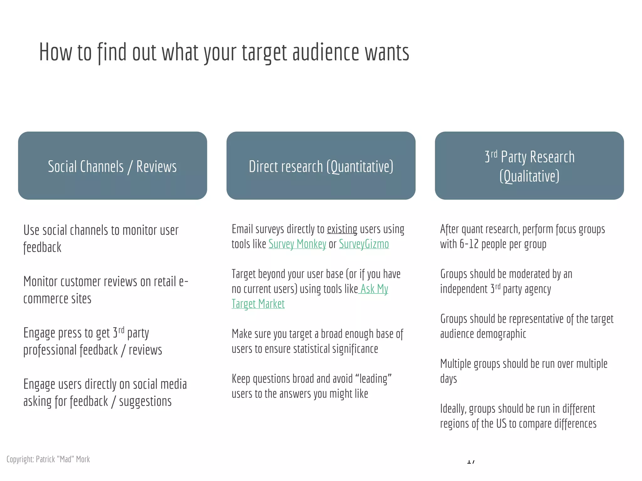 How to find out what your target audience wants
17
Use social channels to monitor user
feedback
Monitor customer reviews on retail e-
commerce sites
Engage press to get 3rd party
professional feedback / reviews
Engage users directly on social media
asking for feedback / suggestions
Email surveys directly to existing users using
tools like Survey Monkey or SurveyGizmo
Target beyond your user base (or if you have
no current users) using tools like Ask My
Target Market
Make sure you target a broad enough base of
users to ensure statistical significance
Keep questions broad and avoid “leading”
users to the answers you might like
After quant research, perform focus groups
with 6-12 people per group
Groups should be moderated by an
independent 3rd party agency
Groups should be representative of the target
audience demographic
Multiple groups should be run over multiple
days
Ideally, groups should be run in different
regions of the US to compare differences
Social Channels / Reviews Direct research (Quantitative)
3rd Party Research
(Qualitative)
Copyright: Patrick "Mad" Mork
 