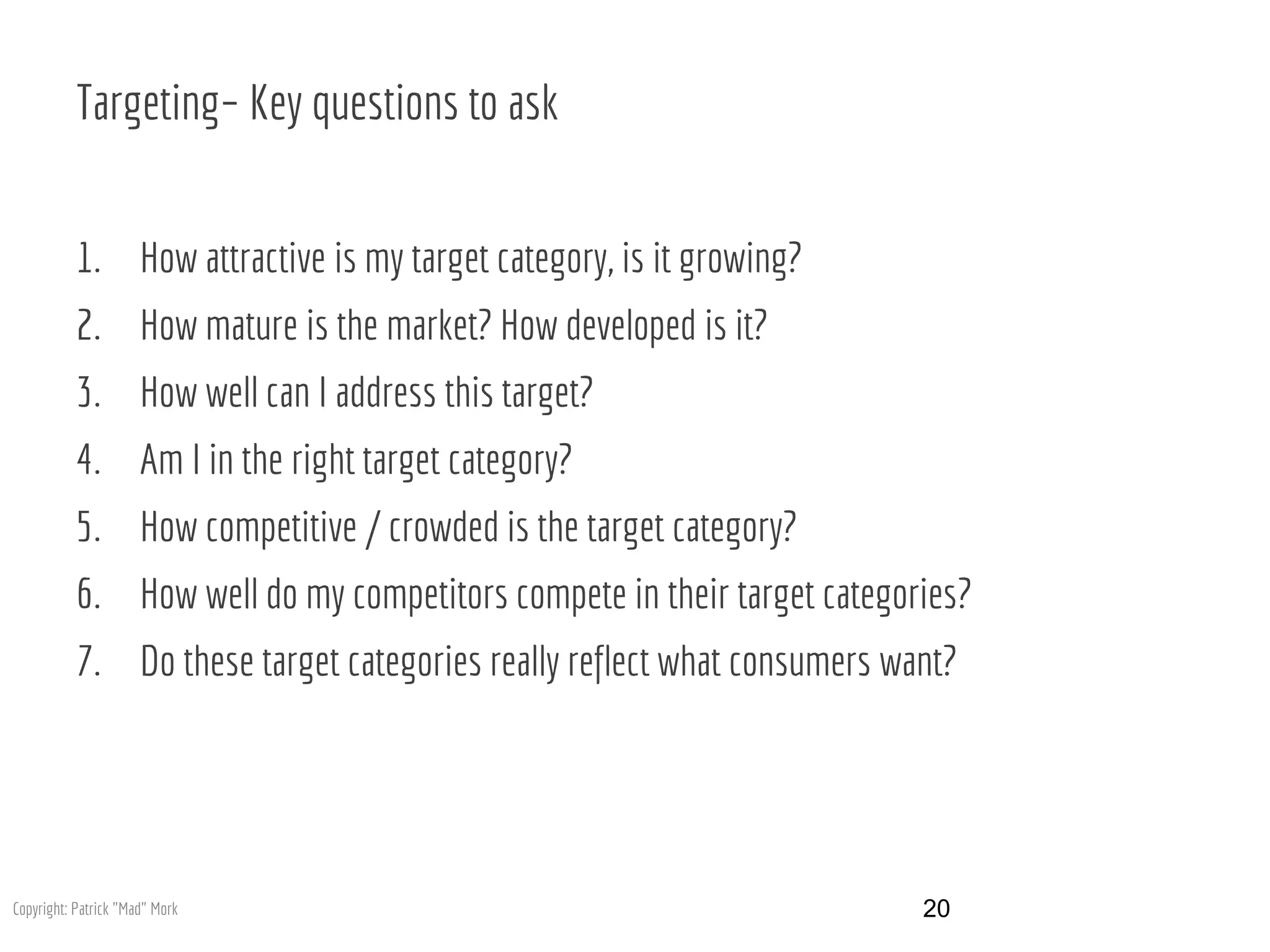 Targeting– Key questions to ask
1. How attractive is my target category, is it growing?
2. How mature is the market? How developed is it?
3. How well can I address this target?
4. Am I in the right target category?
5. How competitive / crowded is the target category?
6. How well do my competitors compete in their target categories?
7. Do these target categories really reflect what consumers want?
20Copyright: Patrick "Mad" Mork
 