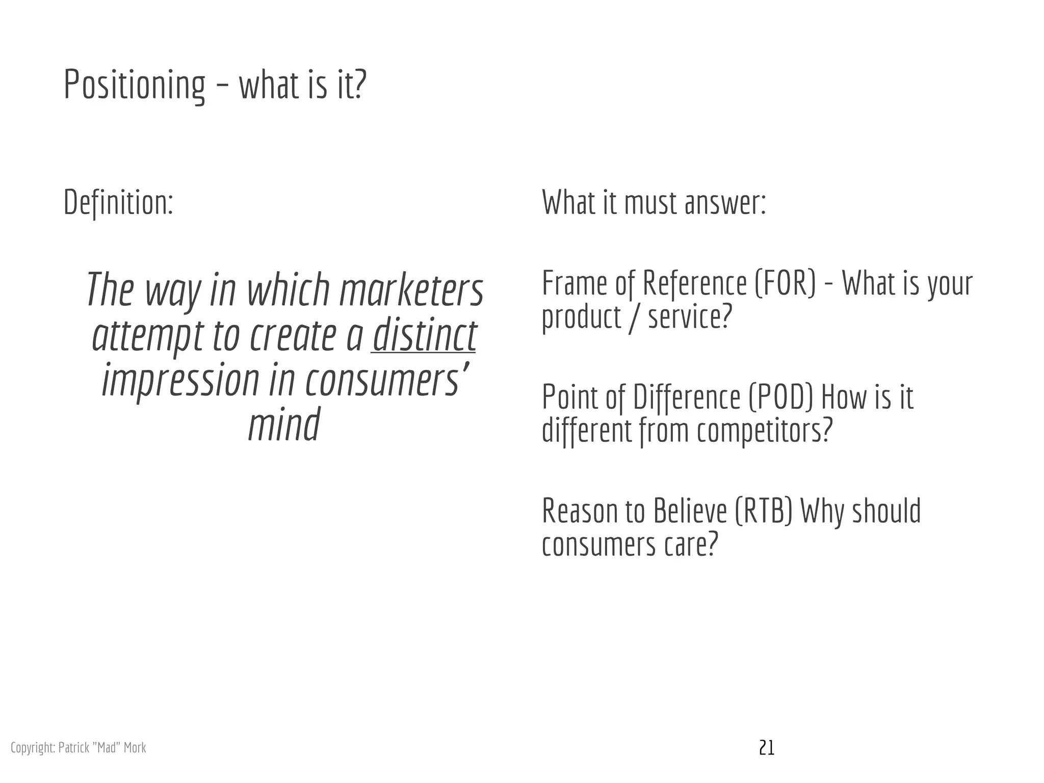 Positioning – what is it?
Definition:
The way in which marketers
attempt to create a distinct
impression in consumers’
mind
What it must answer:
Frame of Reference (FOR) - What is your
product / service?
Point of Difference (POD) How is it
different from competitors?
Reason to Believe (RTB) Why should
consumers care?
21Copyright: Patrick "Mad" Mork
 